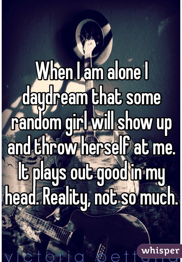 When I am alone I daydream that some random girl will show up and throw herself at me. It plays out good in my head. Reality, not so much.