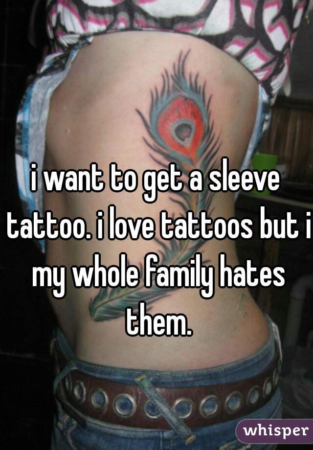 i want to get a sleeve tattoo. i love tattoos but i my whole family hates them.