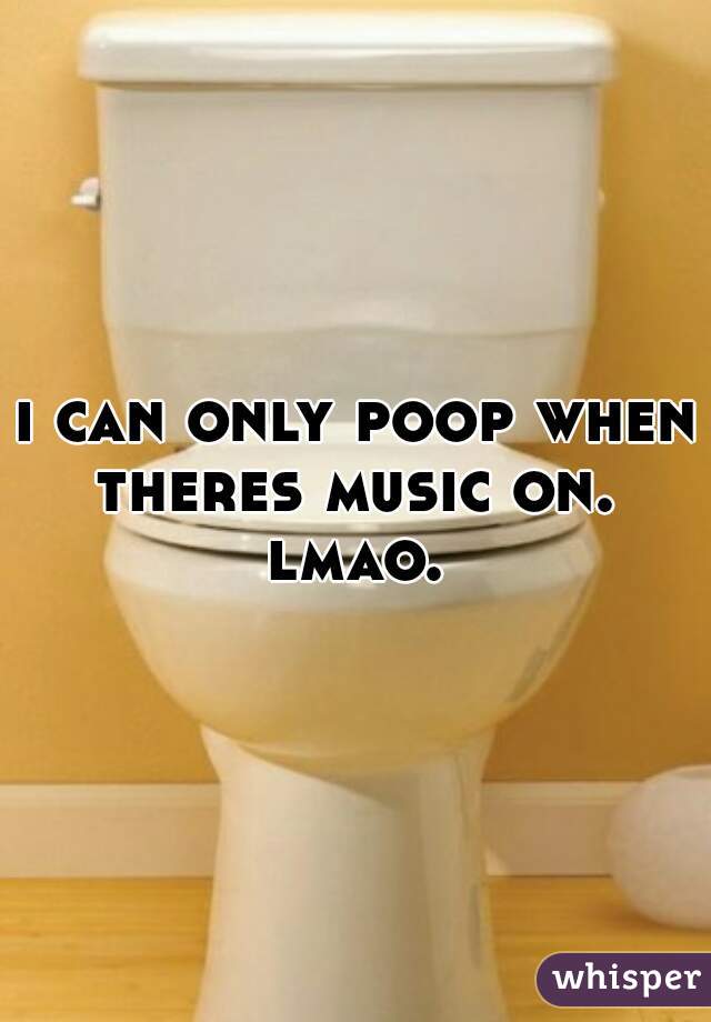 i can only poop when theres music on.  lmao. 