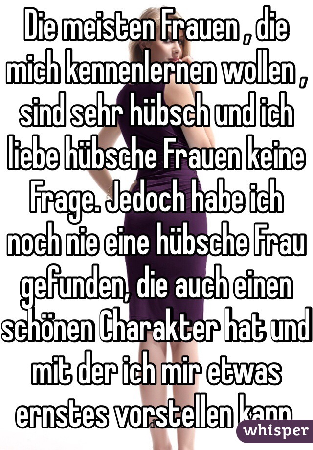 Die meisten Frauen , die mich kennenlernen wollen , sind sehr hübsch und ich liebe hübsche Frauen keine Frage. Jedoch habe ich noch nie eine hübsche Frau gefunden, die auch einen schönen Charakter hat und mit der ich mir etwas ernstes vorstellen kann.