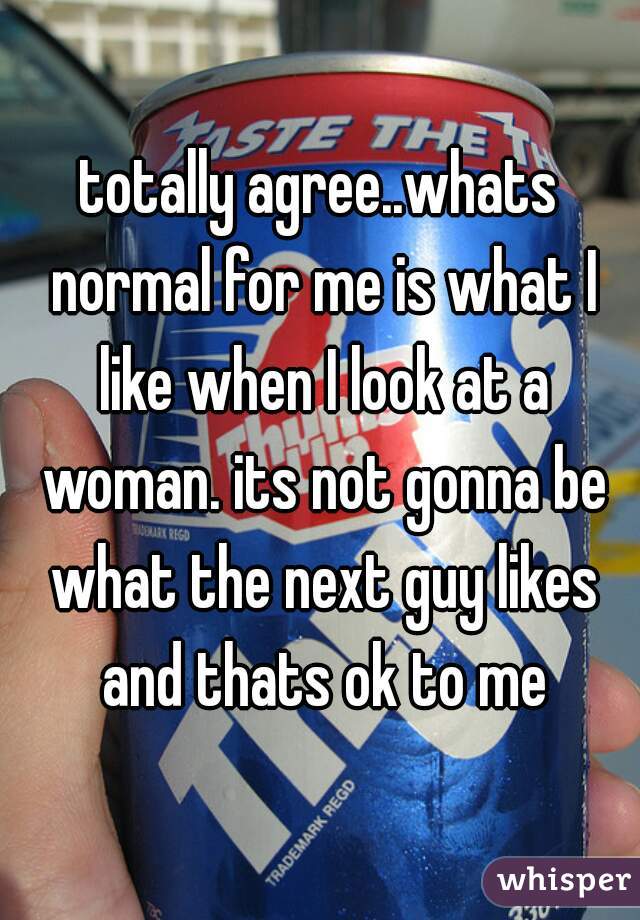 totally agree..whats normal for me is what I like when I look at a woman. its not gonna be what the next guy likes and thats ok to me