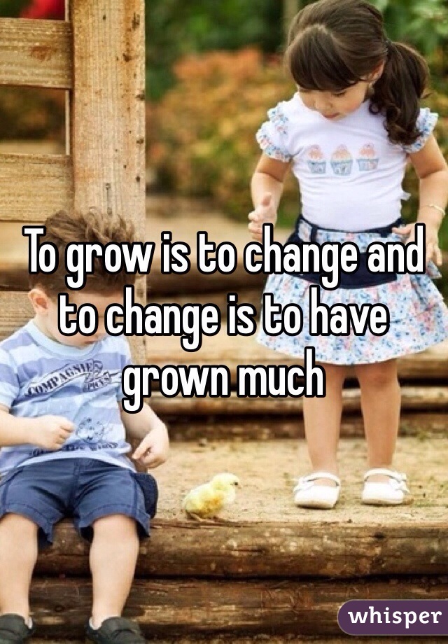 To grow is to change and to change is to have grown much 