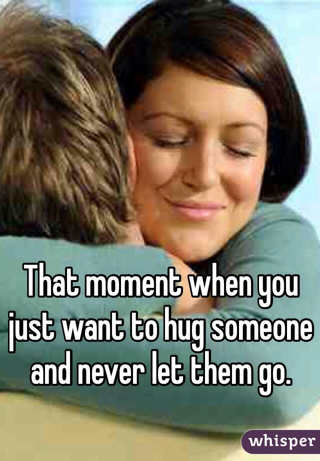 That moment when you just want to hug someone and never let them go. 