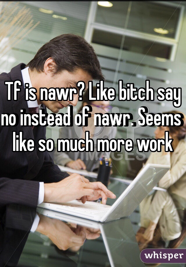 Tf is nawr? Like bitch say no instead of nawr. Seems like so much more work