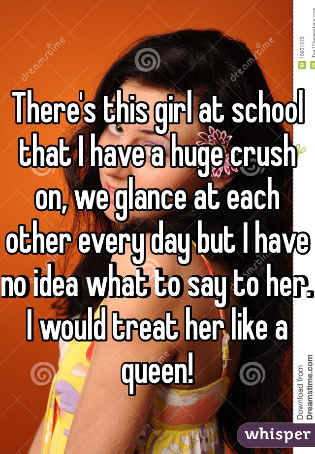 There's this girl at school that I have a huge crush on, we glance at each other every day but I have no idea what to say to her. I would treat her like a queen!