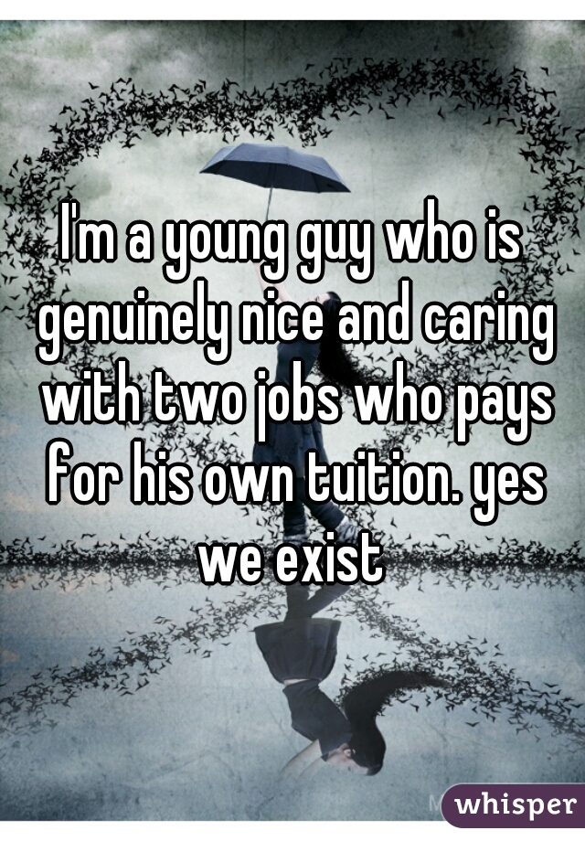 I'm a young guy who is genuinely nice and caring with two jobs who pays for his own tuition. yes we exist 