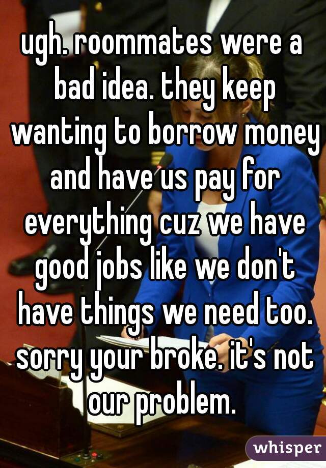 ugh. roommates were a bad idea. they keep wanting to borrow money and have us pay for everything cuz we have good jobs like we don't have things we need too. sorry your broke. it's not our problem. 