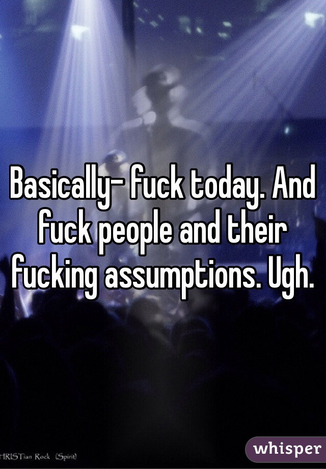 Basically- fuck today. And fuck people and their fucking assumptions. Ugh.