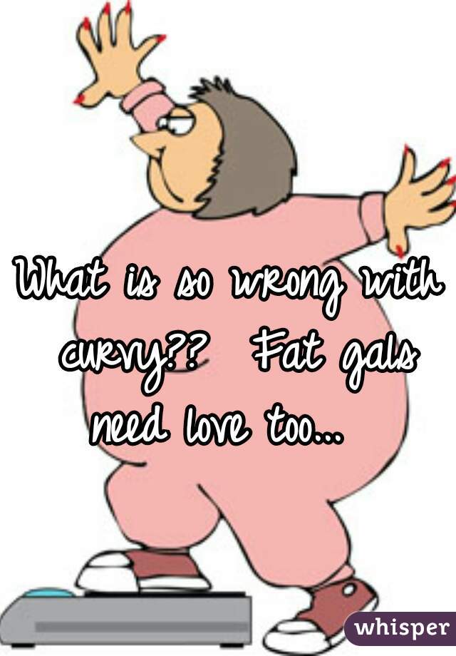 What is so wrong with curvy??  Fat gals need love too...  