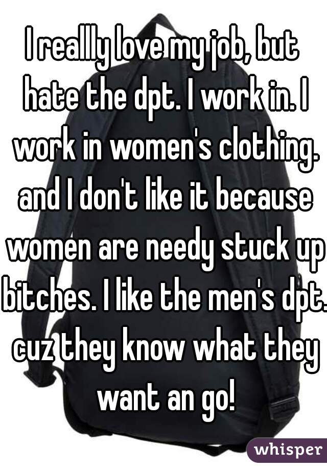 I reallly love my job, but hate the dpt. I work in. I work in women's clothing. and I don't like it because women are needy stuck up bitches. I like the men's dpt. cuz they know what they want an go!