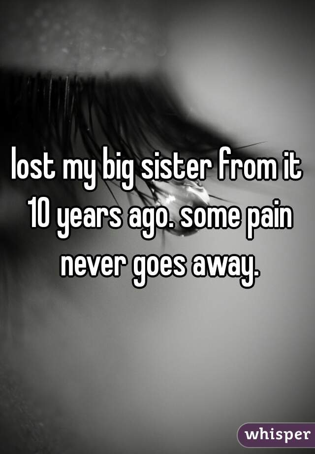 lost my big sister from it 10 years ago. some pain never goes away.