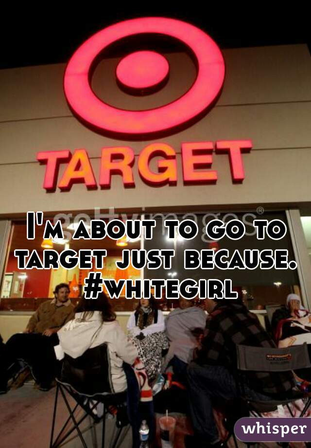 I'm about to go to target just because.  #whitegirl