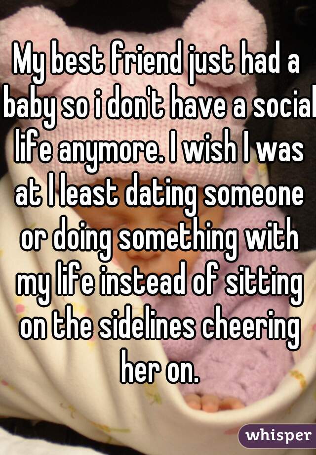 My best friend just had a baby so i don't have a social life anymore. I wish I was at l least dating someone or doing something with my life instead of sitting on the sidelines cheering her on.