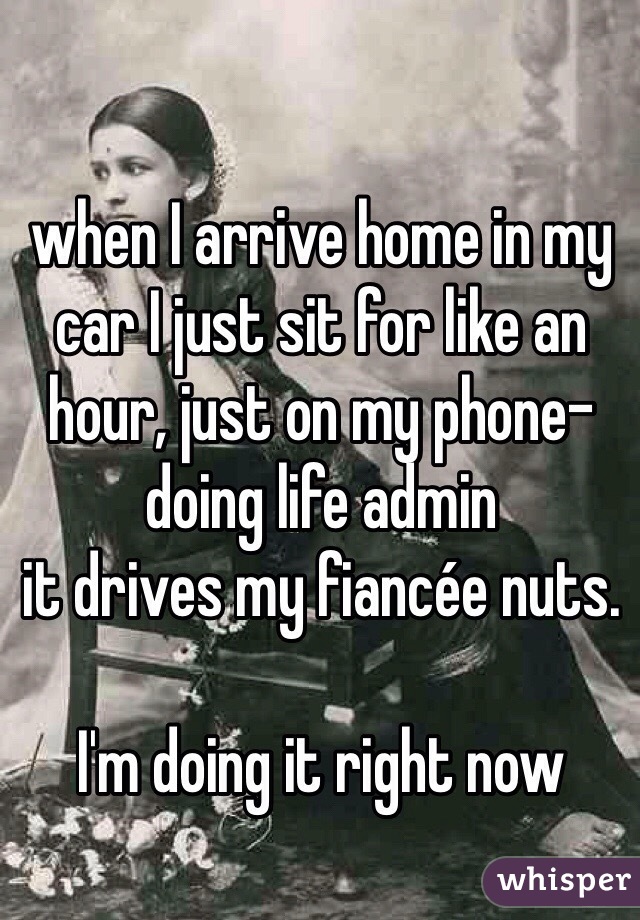 when I arrive home in my car I just sit for like an hour, just on my phone- doing life admin
it drives my fiancée nuts.

I'm doing it right now
