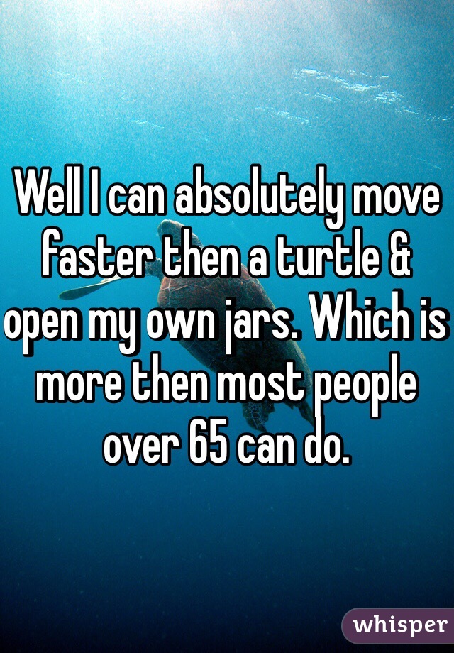 Well I can absolutely move faster then a turtle & open my own jars. Which is more then most people over 65 can do.