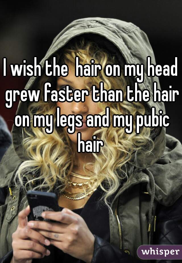 I wish the  hair on my head grew faster than the hair on my legs and my pubic hair 