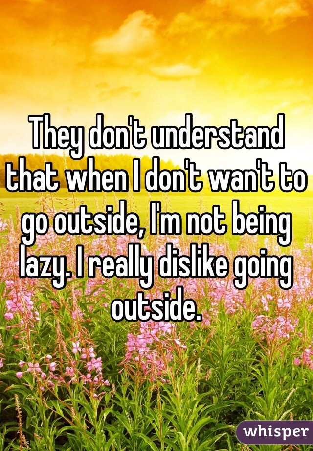 They don't understand that when I don't wan't to go outside, I'm not being lazy. I really dislike going outside.