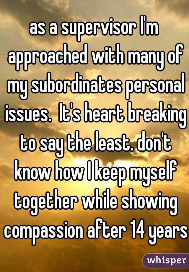 as a supervisor I'm approached with many of my subordinates personal issues.  It's heart breaking to say the least. don't know how I keep myself together while showing compassion after 14 years.