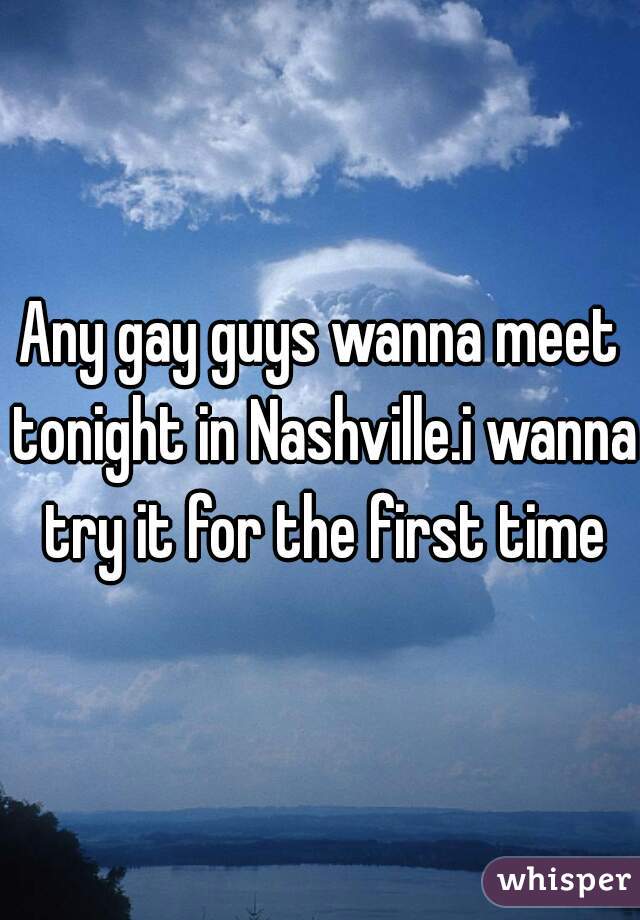 Any gay guys wanna meet tonight in Nashville.i wanna try it for the first time