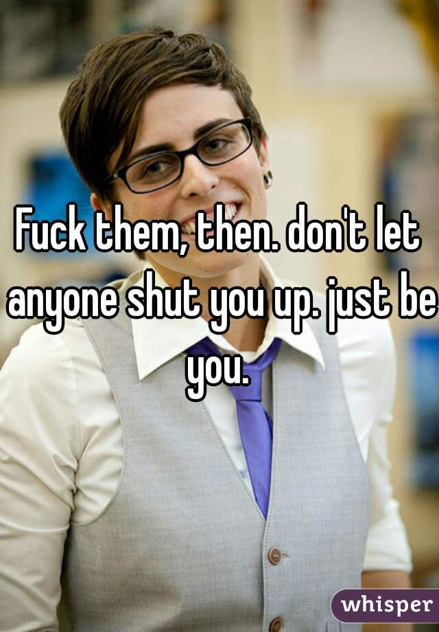 Fuck them, then. don't let anyone shut you up. just be you. 