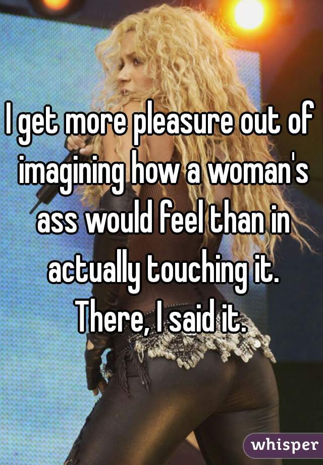 I get more pleasure out of imagining how a woman's ass would feel than in actually touching it.
There, I said it.