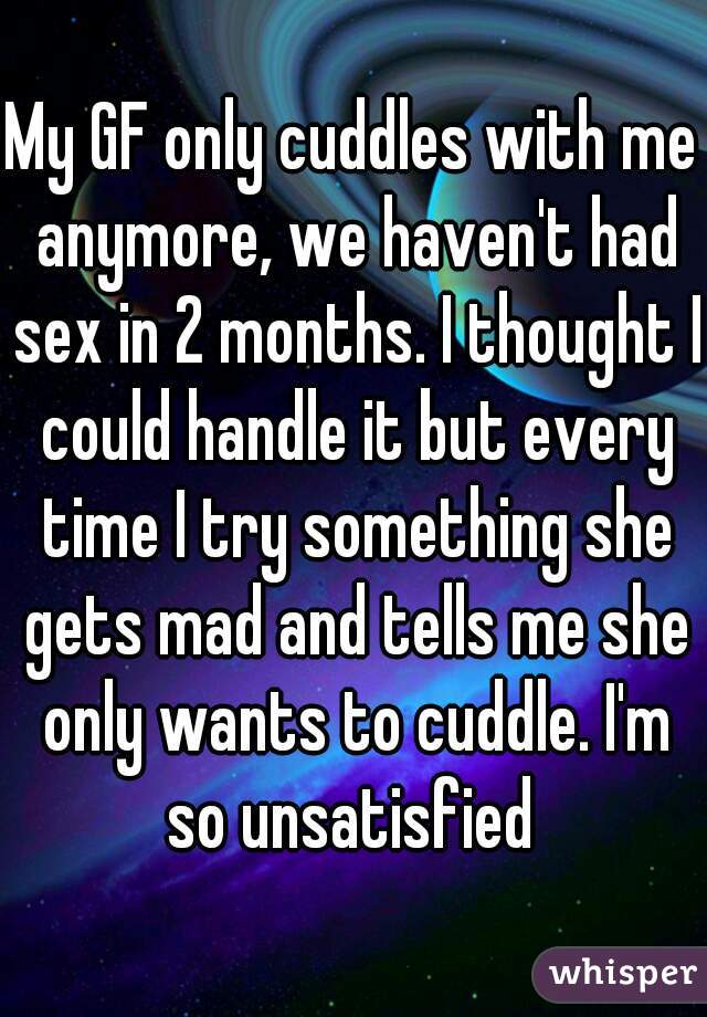 My GF only cuddles with me anymore, we haven't had sex in 2 months. I thought I could handle it but every time I try something she gets mad and tells me she only wants to cuddle. I'm so unsatisfied 