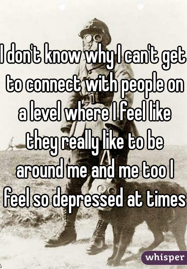 I don't know why I can't get to connect with people on a level where I feel like they really like to be around me and me too I feel so depressed at times 