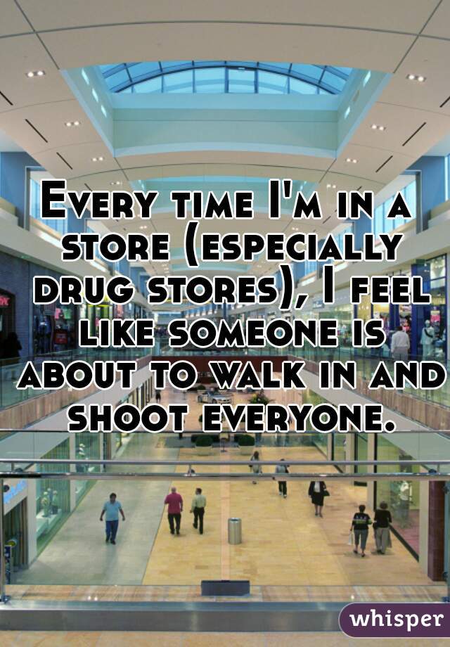 Every time I'm in a store (especially drug stores), I feel like someone is about to walk in and shoot everyone.