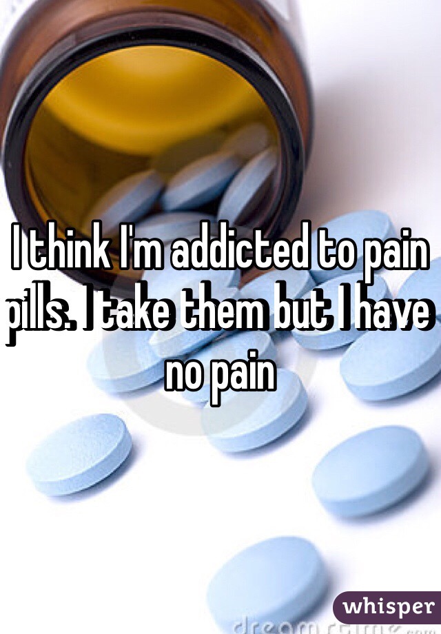 I think I'm addicted to pain pills. I take them but I have no pain 