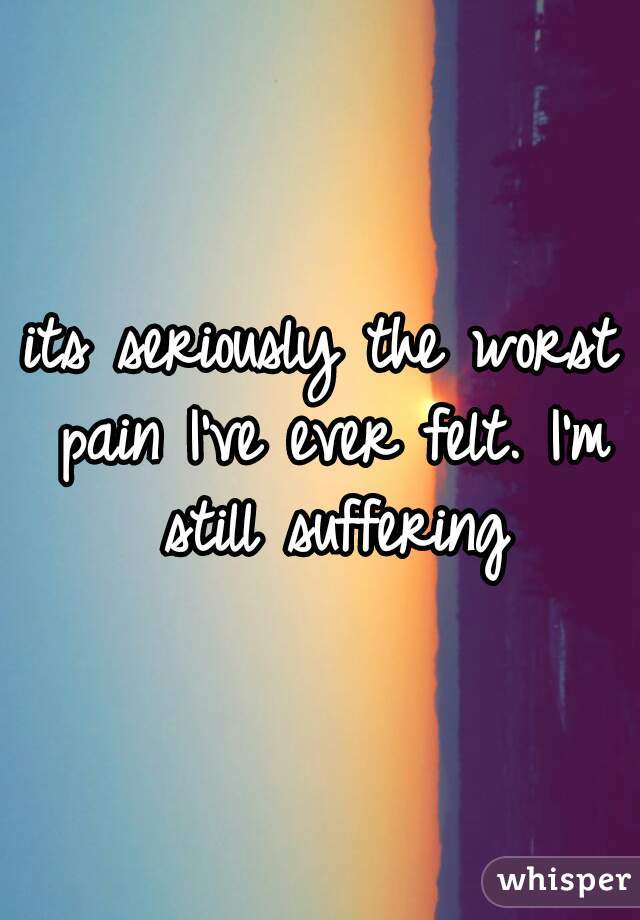 its seriously the worst pain I've ever felt. I'm still suffering