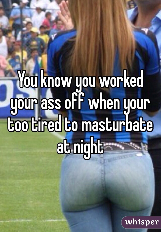 You know you worked your ass off when your too tired to masturbate at night 