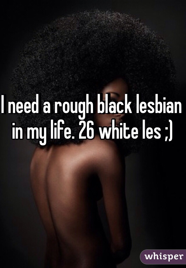 I need a rough black lesbian in my life. 26 white les ;)