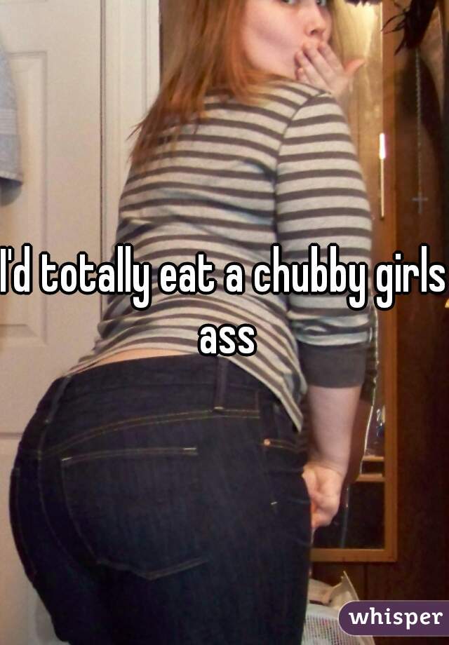 I'd totally eat a chubby girls ass
 