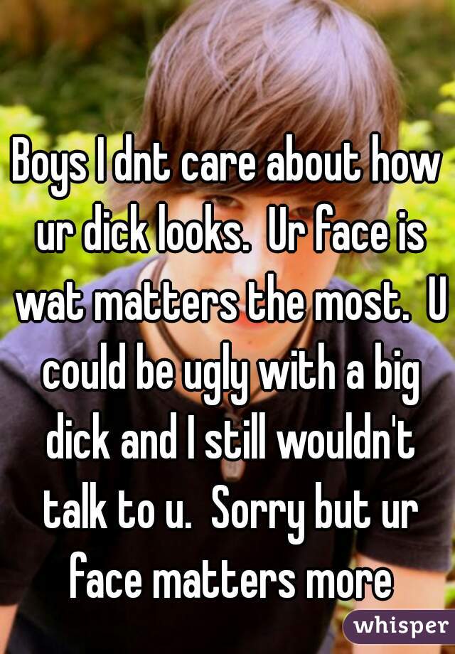 Boys I dnt care about how ur dick looks.  Ur face is wat matters the most.  U could be ugly with a big dick and I still wouldn't talk to u.  Sorry but ur face matters more