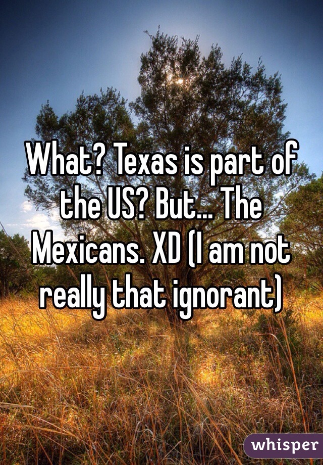 What? Texas is part of the US? But... The Mexicans. XD (I am not really that ignorant)