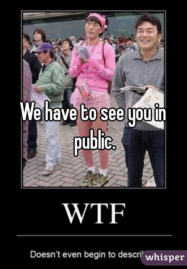 We have to see you in public.