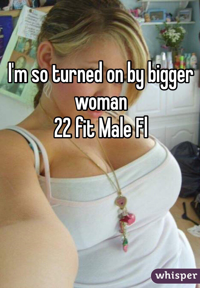 I'm so turned on by bigger woman 
22 fit Male Fl