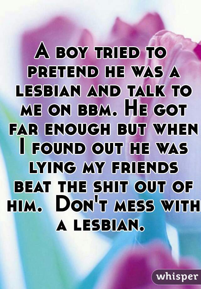 A boy tried to pretend he was a lesbian and talk to me on bbm. He got far enough but when I found out he was lying my friends beat the shit out of him.  Don't mess with a lesbian. 