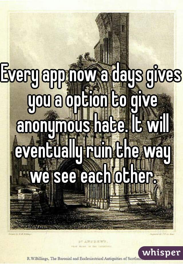 Every app now a days gives you a option to give anonymous hate. It will eventually ruin the way we see each other.