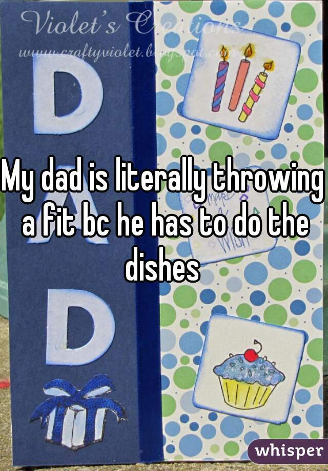 My dad is literally throwing a fit bc he has to do the dishes 