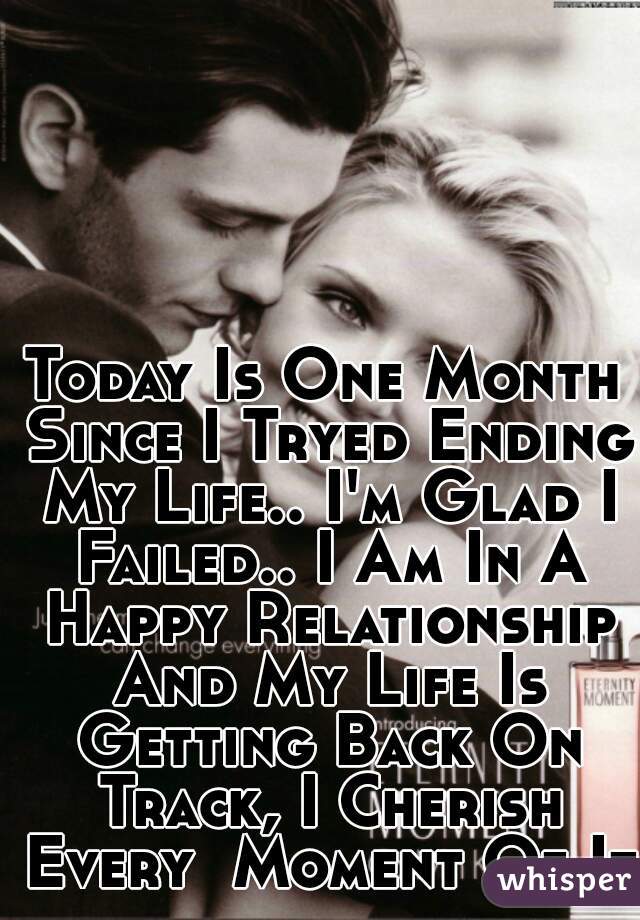 Today Is One Month Since I Tryed Ending My Life.. I'm Glad I Failed.. I Am In A Happy Relationship And My Life Is Getting Back On Track, I Cherish Every  Moment Of It