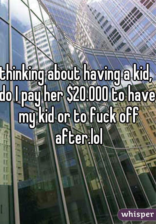 thinking about having a kid, 
do I pay her $20.000 to have my kid or to fuck off after.lol