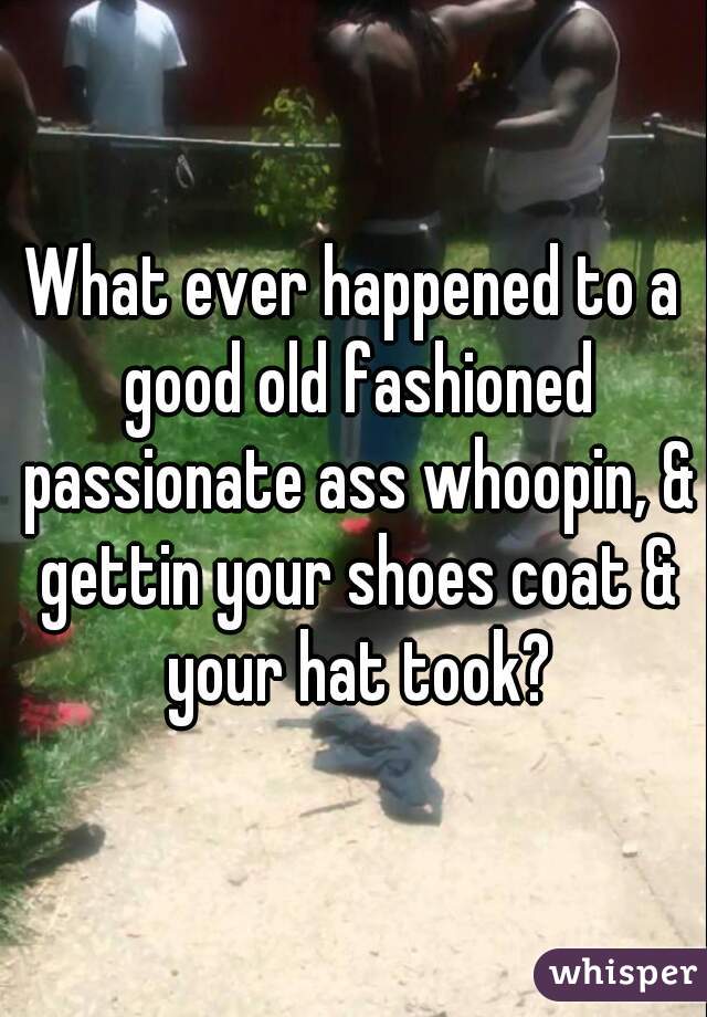 What ever happened to a good old fashioned passionate ass whoopin, & gettin your shoes coat & your hat took?