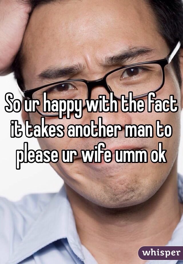 So ur happy with the fact it takes another man to please ur wife umm ok
