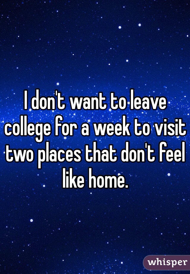 I don't want to leave college for a week to visit two places that don't feel like home.