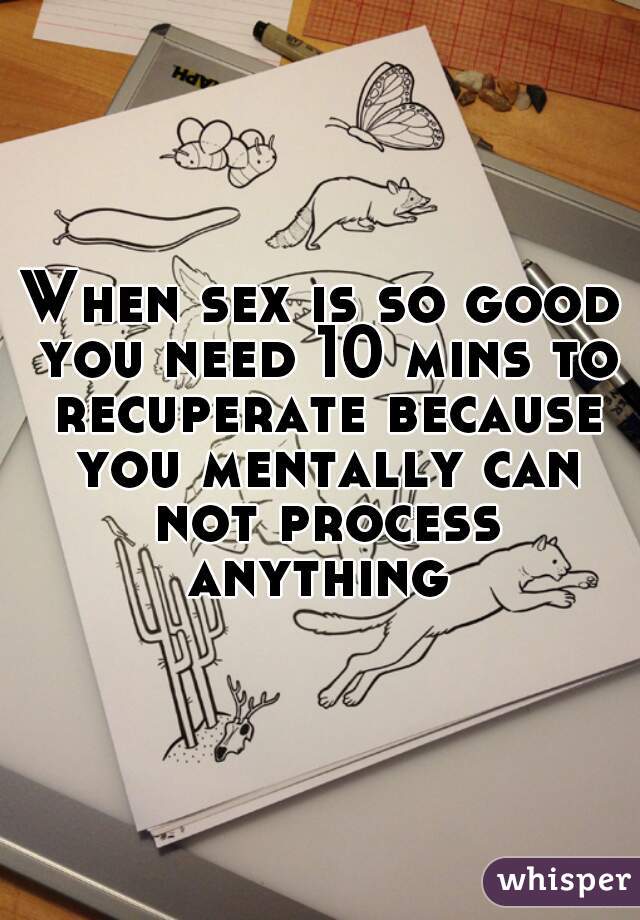 When sex is so good you need 10 mins to recuperate because you mentally can not process anything 