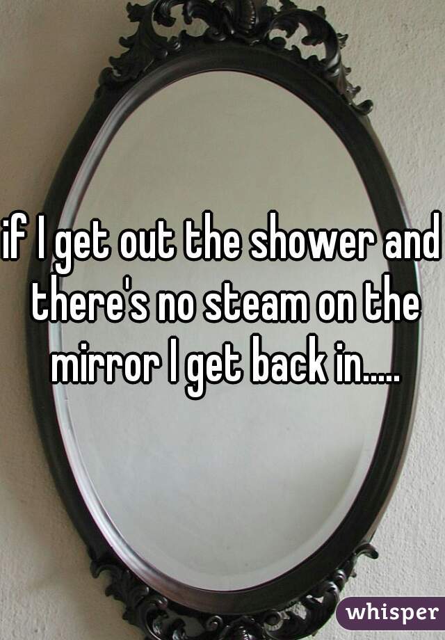 if I get out the shower and there's no steam on the mirror I get back in.....