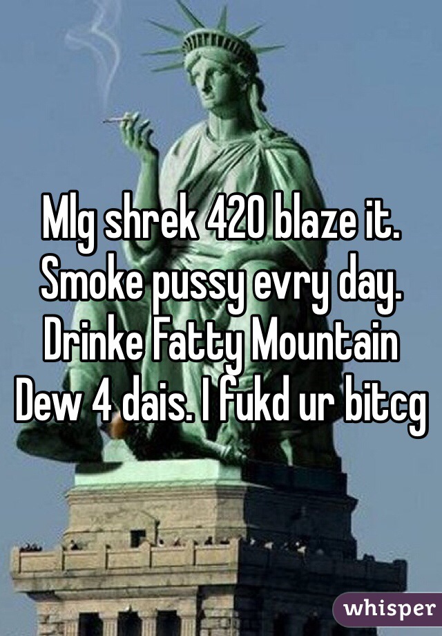 Mlg shrek 420 blaze it. Smoke pussy evry day. Drinke Fatty Mountain Dew 4 dais. I fukd ur bitcg