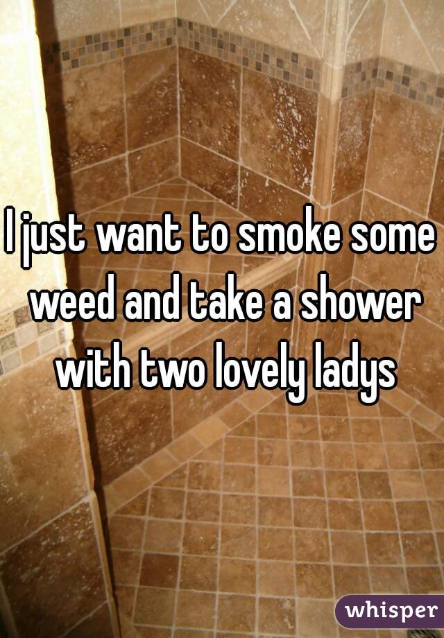 I just want to smoke some weed and take a shower with two lovely ladys