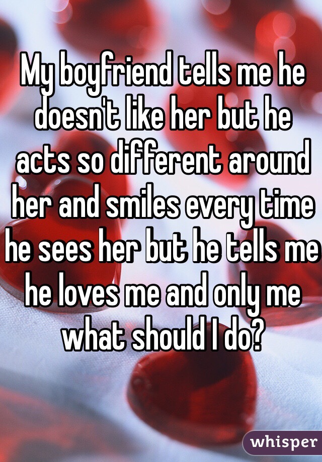 My boyfriend tells me he doesn't like her but he acts so different around her and smiles every time he sees her but he tells me he loves me and only me what should I do?
